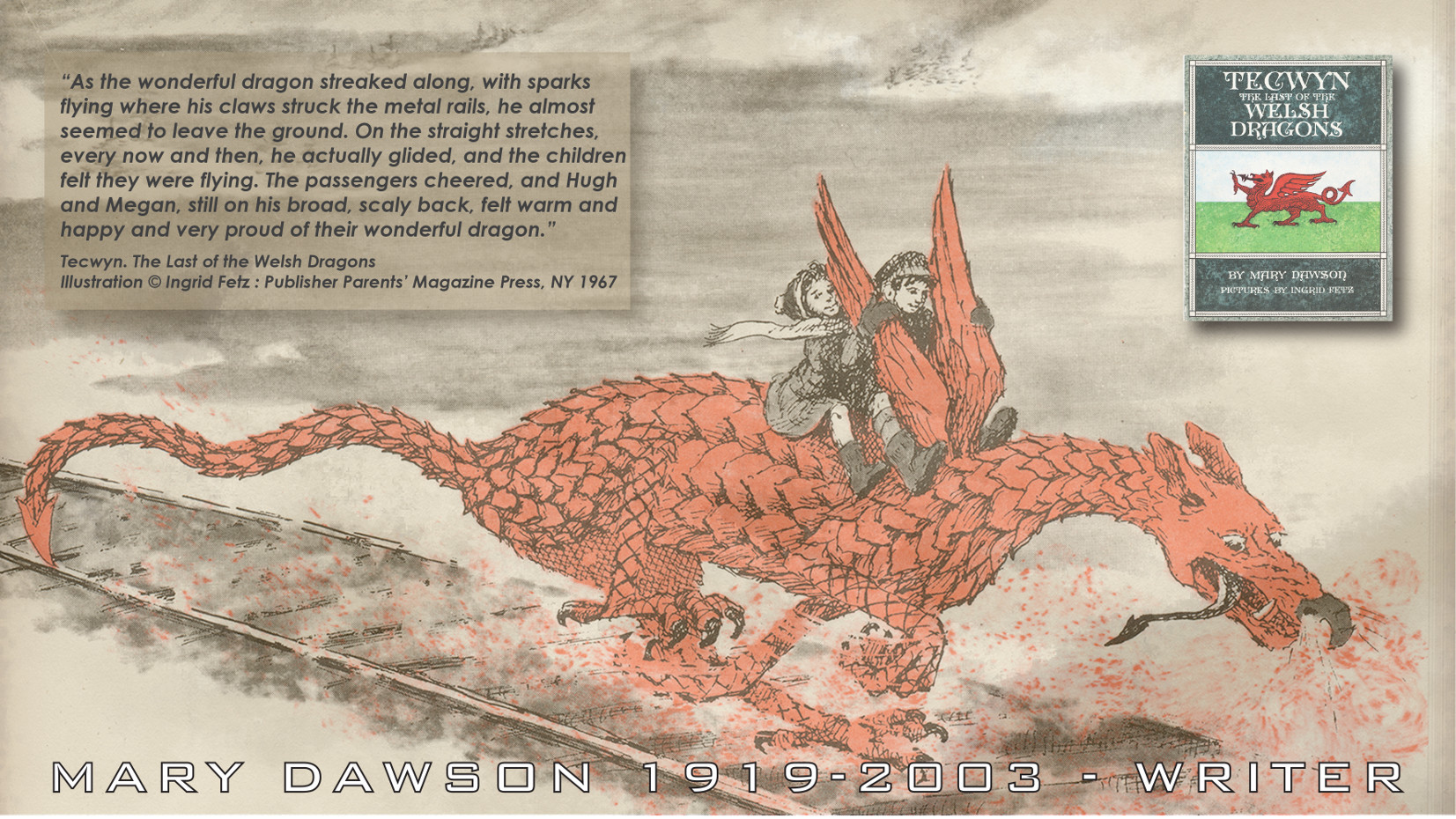 Tecwyn. The Last of the Welsh Dragons. As the wonderful dragon streaked along, with sparks flying where his claws struck the metal rails, he almost seemed to leave the ground. On the straight stretches, every now and then, he actually glided, and the children felt they were flying. The passengers cheered, and Hugh and Megan, still on his broad, scaly back, felt warm and happy and very proud of their wonderful dragon. Poem by Mary Dawson Jeffries UK.