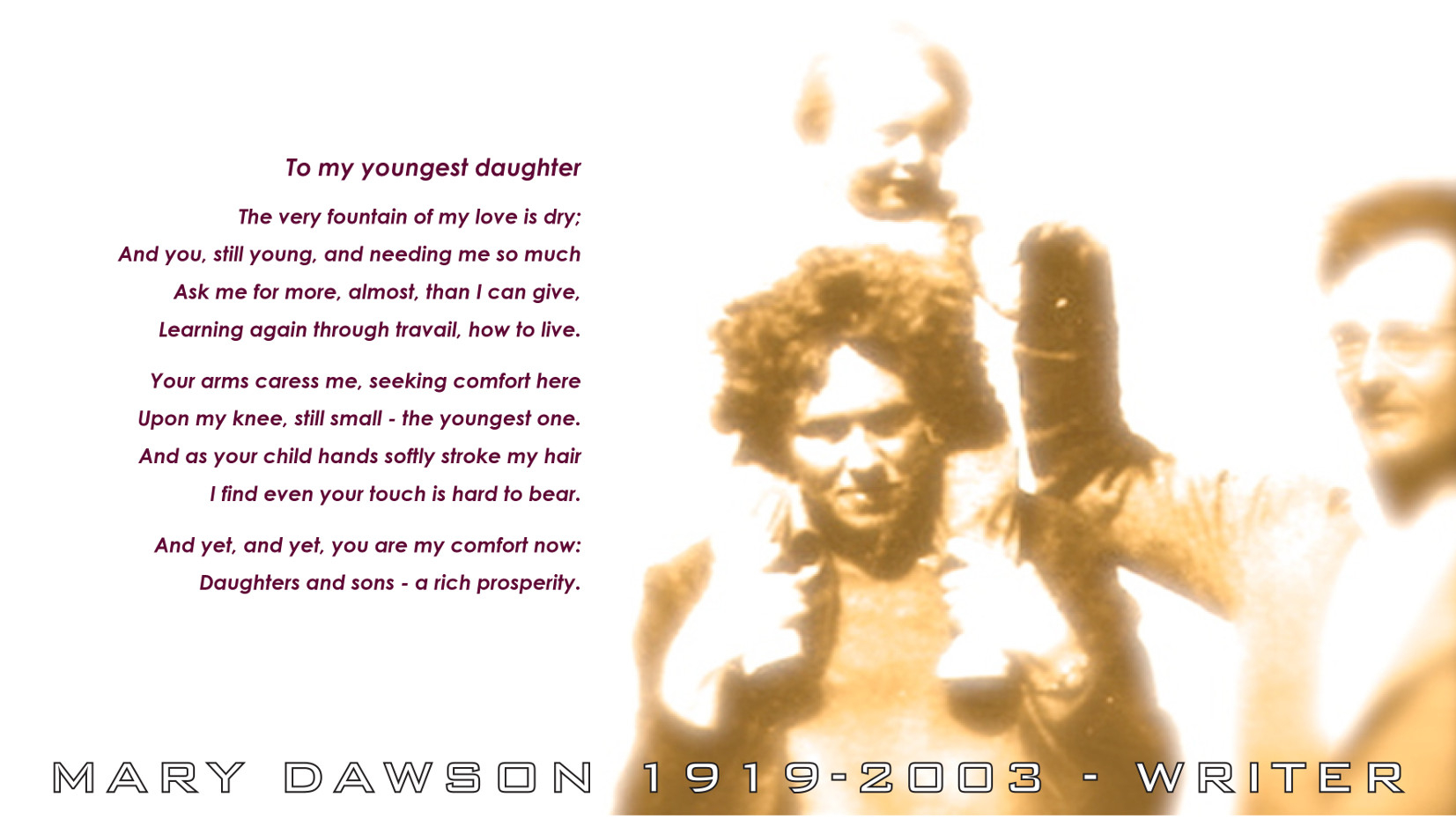 To my youngest daughter. The very fountain of my love is dry; And you, still young, and needing me so much, Ask me for more, almost, than I can give, Learning again through travail, how to live. Poem by Mary Dawson Jeffries UK.